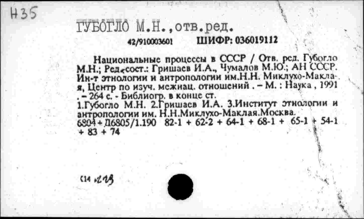 ﻿ГУБбГЛб М.Й.»отв.ред.
42/910003601 ШИФР: 036019112
Национальные процессы в СССР / Отв. рсд. Губогло М.Н.; Редссоег.: Гришаев И.А., Чумалов М.Ю.; АН СССР. Ин-т этнологии и антропологии им.Н.Н. Миклухо-Макла я, Центр по изуч. межнац. отношений . - М.: Наука , 1991 . - 264 с. - Библиогр. в конце ст.
1,Губогло М.Н. 2.Гришасв И.А. З.Институт этнологии и антропологии им. Н.Н.Миклухо-Маклая.Москва.
6804+ П6805/1.190 82-1 + 62-2 + 64-1 + 68-1 + 65-1 + 54-1 + 83 + 74	4